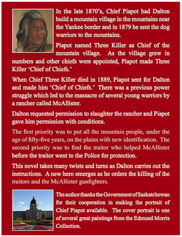 In the late 1870’s Chief Piapot had Dalton build a mountain village in the mountains near the Yankee border and in 1879 he sent the dog warriors to the mountains. Piapot named Three Killer Chief of the mountain village. As the village grew in numbers and other chiefs were appointed, Piapot made Three Killer Chief of Chiefs. When Three Killer died in 1889, Piapot sent for Dalton and made him Chief of Chiefs. There was a previous power struggle which lead to the massacre of several young warriors by a rancher called McAllister. Dalton requested permission to slaughter the rancher and Piapot gave him permission with conditions. The first priority was to put all the mountain people, under the age of fifty-five years, on the plains with new identification. The second priority was to find the traitor who helped McAllister before the traitor went to the Police for protection. This novel takes many twists and turns as Dalton carries out the instructions. A new hero emerges as he orders the killing of the traitors and the McAllister gunfighters